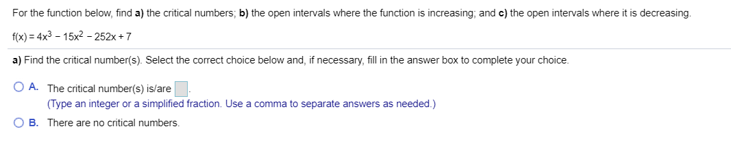 For the function below, find a) the critical numbers, b) the open intervals where the function is increasing; and c) the open intervals where it is decreasing.
f(x) 4x3- 15x2 - 252x+7
a) Find the critical number(s). Select the correct choice below and, if necessary, fill in the answer box to complete your choice.
O A. The critical number(s) is/are
(Type an integer or a simplified fraction. Use a comma to separate answers as needed.)
O B. There are no critical numbers.
