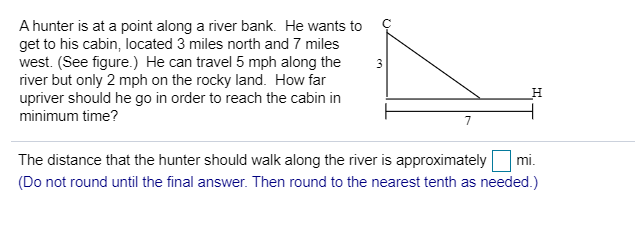 A hunter is at a point along a river bank. He wants to
get to his cabin, located 3 miles north and 7 miles
west. (See figure.) He can travel 5 mph along the
river but only 2 mph on the rocky land. How far
upriver should he go in order to reach the cabin in
minimum time?
3
The distance that the hunter should walk along the river is approximately
mi.
(Do not round until the final answer. Then round to the nearest tenth as needed.)
