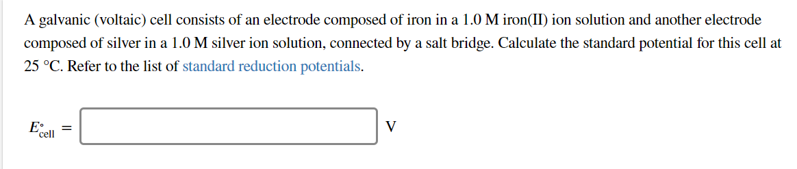 A galvanic (voltaic) cell consists of an electrode composed of iron in a 1.0 M iron(II) ion solution and another electrode
composed of silver in a 1.0 M silver ion solution, connected by a salt bridge. Calculate the standard potential for this cell at
25 °C. Refer to the list of standard reduction potentials.
Ea
cell
V

