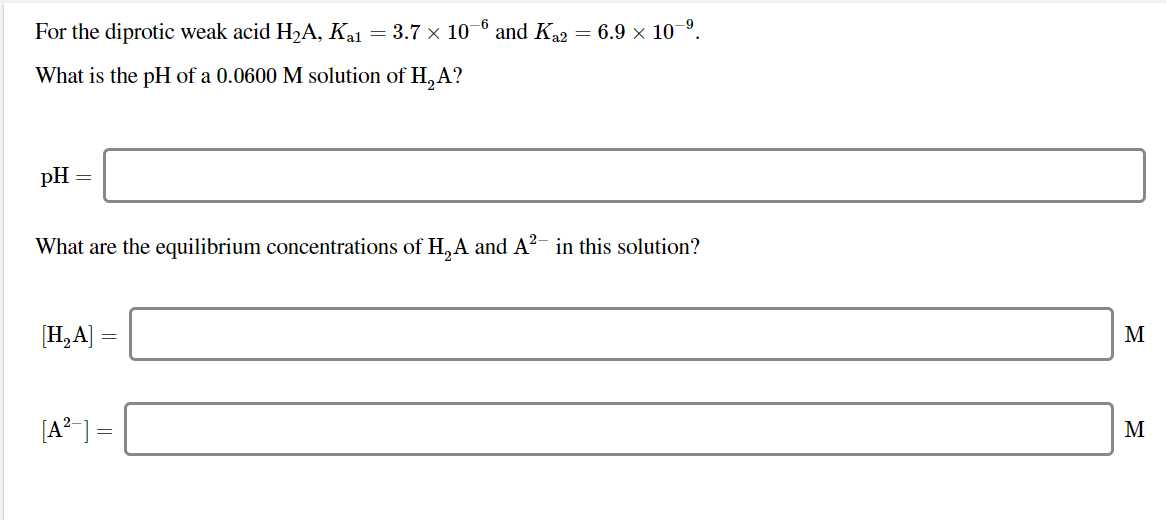 For the diprotic weak acid H2A, Kal = 3.7 x 10 ° and Ka2
= 6.9 x 10–9
What is the pH of a 0.0600 M solution of H,A?
pH
What are the equilibrium concentrations of H,A and A?- in this solution?
[H,A]
M
[A? ] =
