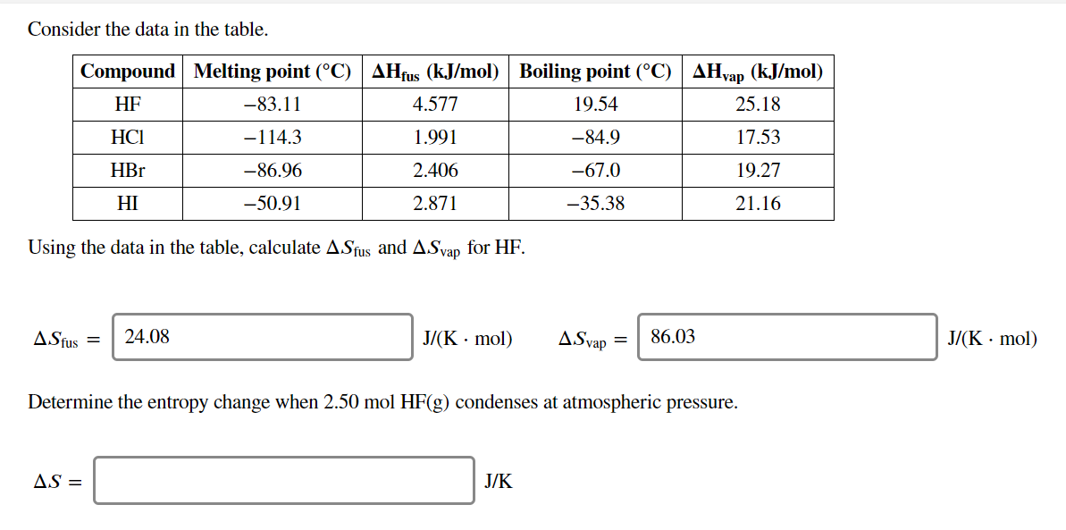 Consider the data in the table.
Compound Melting point (°C) AHfus (kJ/mol) Boiling point (°C) AHyap (kJ/mol)
HF
-83.11
4.577
19.54
25.18
НСІ
1.991
-84.9
17.53
-114.3
HBr
-86.96
2.406
-67.0
19.27
-35.38
HI
-50.91
2.871
21.16
Using the data in the table, calculate A.Sfus and ASvap for HF.
24.08
J/(K mol)
J/(K mol)
86.03
ASfus
ASvap =
Determine the entropy change when 2.50 mol HF(g) condenses at atmospheric pressure.
AS
J/K

