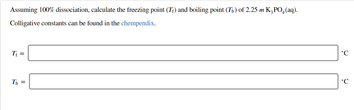 Assuming 100% dissociation, calculate the freezing point (Tr) and boiling point (Tb) of 2.25 m K3PO4(aq)
Colligative constants can be found in the chempendix
°C
Ть 3

