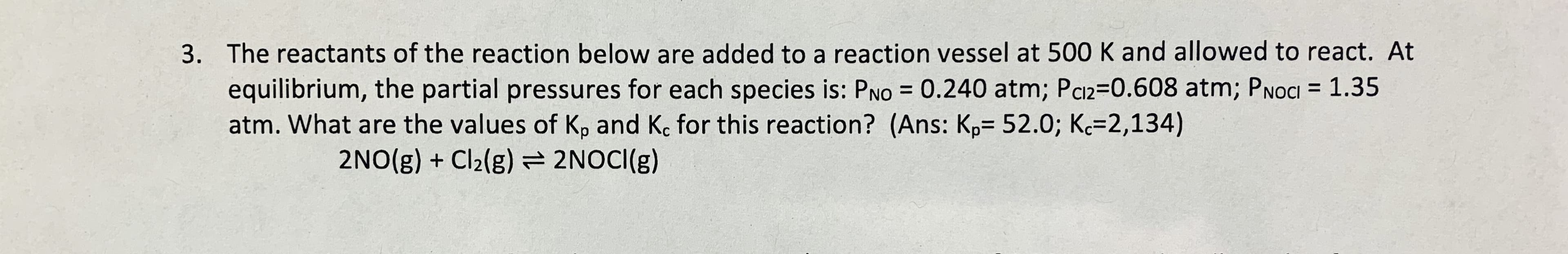 3. The reactants of the reaction below are added to a reaction vessel at 500 K and allowed to react. At
equilibrium, the partial pressures for each species is: PNo 0.240 atm; Pa2-0.608 atm; PNOCI 1.35
atm. What are the values of Kp and Kc for this reaction? (Ans: Kp- 52.0; K 2,134)
2NO(g) Cl2(g)2NOCI (g)
