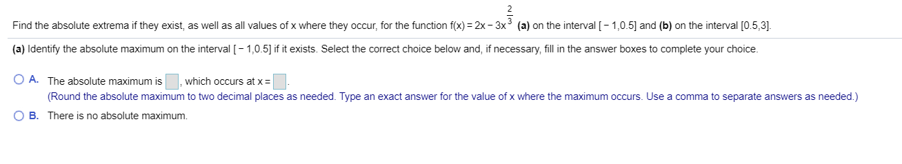 (a) on the interval [-1,0.5 and (b) on the interval [0.5,3]
Find the absolute extrema if they exist, as well as all values of x where they occcur, for the function f(x) 2x -3y 3
(a) Identify the absolute maximum on the interval [-1,0.5] if it exists. Select the correct choice below and, if necessary, fill in the answer boxes to complete your choice
O A. The absolute maximum is
which occurs at x
(Round the absolute maximum to two decimal places as needed. Type an exact answer for the value of x where the maximum occurs. Use a comma to separate answers as needed.)
B
There is no absolute maximum.
