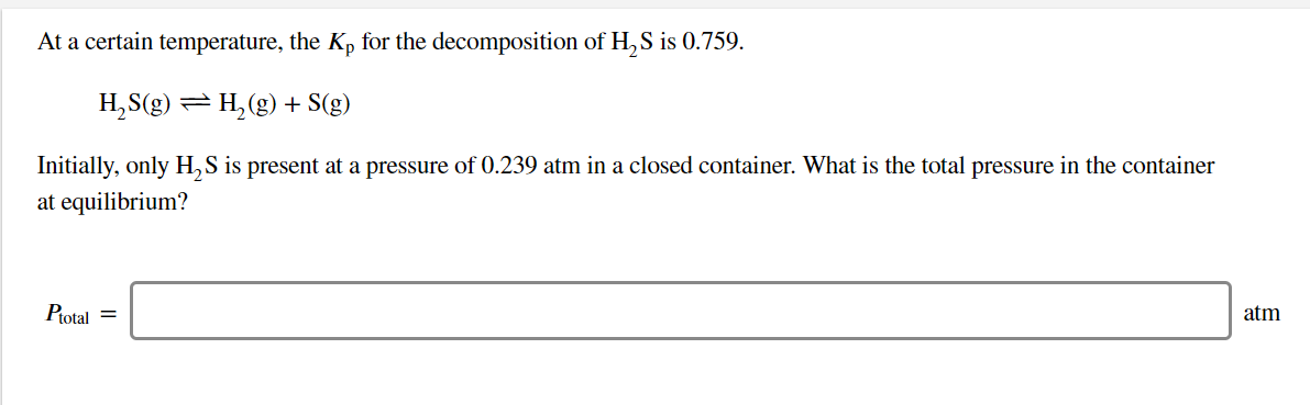 At a certain temperature, the Kp for the decomposition of H,S is 0.759
H2 (g)+ S(g)
H2S(g)
TL
Initially, only H,S is present at a pressure of 0.239 atm in a closed container. What is the total pressure in the container
at equilibrium?
Ptotal
atm
=

