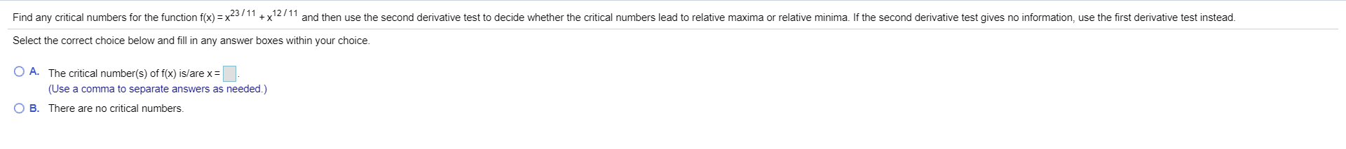 Find any critical numbers for the function f(x) x2311+x111and then use the second derivative test to decide whether the critical numbers lead to relative maxima or relative minima. If the second derivative test gives no information, use the first derivative test instead
Select the correct choice below and fill in any answer boxes within your choice.
O A. The critical number(s) of f(x) is/are x
(Use a comma to separate answers as needed.)
O B. There are no critical numbers.
