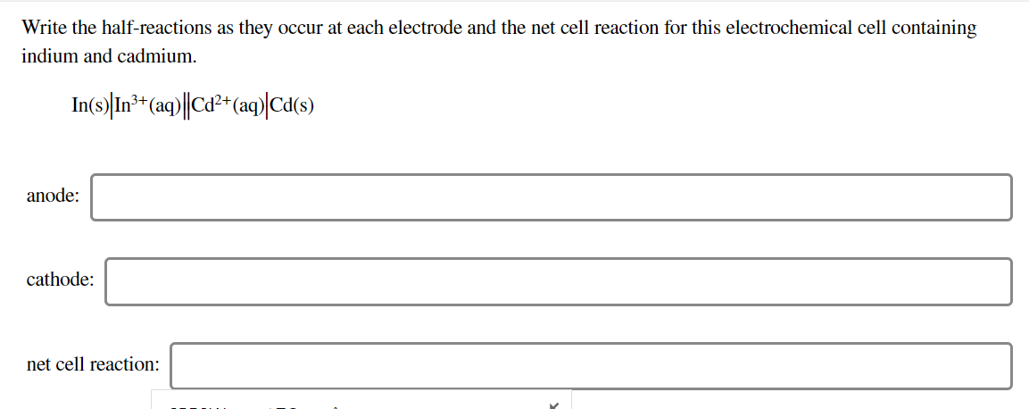 Write the half-reactions as they occur at each electrode and the net cell reaction for this electrochemical cell containing
indium and cadmium
In(s) In* (aq)|Ca2 (ag)Ca(s)
3+
anode
cathode
net cell reaction:
