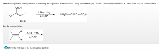 Dehydrohalogenation of vinyl halides is essentially an E2 process. A stereochemical study revealed that (Z)-2-chloro-2-butendioic acid reacted 50 times faster than its E stereoisomer.
1. Na+ NH2
HO,C-c=c-co,H
2. H,о
For the reaction below:
Br
1. Na* NH2
2. H3O*
H
Ph
a Draw the structure of the major organic product.
