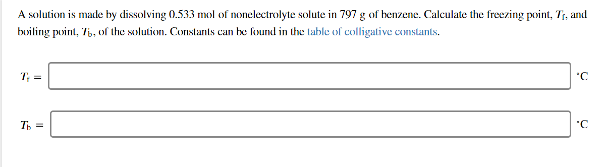 A solution is made by dissolving 0.533 mol of nonelectrolyte solute in 797 g of benzene. Calculate the freezing point, Tj, and
boiling point, Tb, of the solution. Constants can be found in the table of colligative constants.
°C
Ть %3
°C
