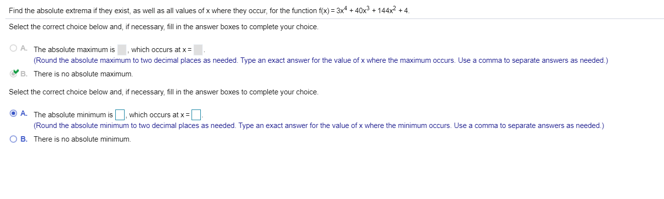 Find the absolute extrema if they exist, as well as all values of x where they occur, for the function f(x) 3x4+40x3 +144x2 4.
Select the correct choice below and, if necessary, fill in the answer boxes to complete your choice.
O A.
The absolute maximum is
which occurs at x =
(Round the absolute maximum to two decimal places as needed. Type an exact answer for the value of x where the maximum occurs. Use a comma to separate answers as needed.)
B
There is no absolute maximum.
Select the correct choice below and, if necessary, fill in the answer boxes to complete your choice.
A. The absolute minimum is which occurs at x=1.
(Round the absolute minimum to two decimal places as needed. Type an exact answer for the value of x where the minimum occurs. Use a comma to separate answers as needed.)
O B. There is no absolute minimum.

