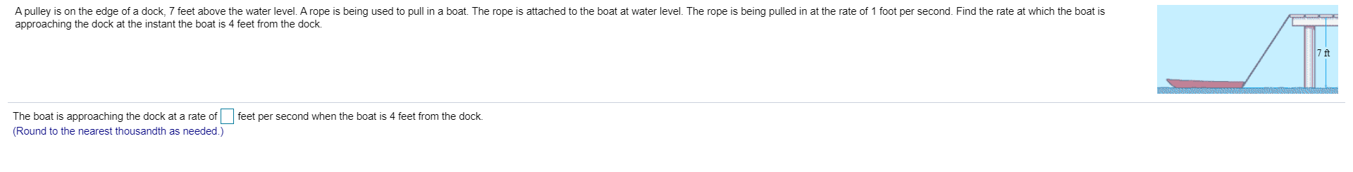 A pulley is on the edge of a dock, 7 feet above the water level. A rope is being used to pull in a boat. The rope is attached to the boat at water level. The rope is being pulled in at the rate of 1 foot per second. Find the rate at which the boat is
approaching the dock at the instant the boat is 4 feet from the dock
7 ft
feet per second when the boat is 4 feet from the dock
The boat is approaching the dock at a rate of
(Round to the nearest thousandth as needed.)

