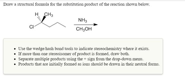Draw a structural formula for the substitution product of the reaction shown below.
H
CH3
NH3
CH;OH
• Use the wedge/hash bond tools to indicate stereochemistry where it exists.
• If more than one stereoisomer of product is formed, draw both.
• Separate multiple products using the + sign from the drop-down menu.
• Products that are initially formed as ions should be drawn in their neutral forms.
