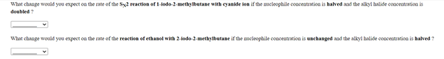 What change would you expect on the rate of the Sy2 reaction of 1-lodo-2-methylbutane with eyanide lon if the meleophile conacentration is halved and the alkyl halide coacentration is
doubled ?
What change would you expect on the rate of the reaction of ethanol with 2-lodo-2-methylbutane if the ueleophile concentration is unchanged and the alkyl halide concentration is halved ?
