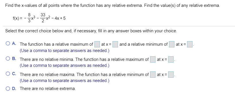 Find the x-values of all points where the function has any relative extrema. Find the value(s) of any relative extrema
33
x2 - 4x +5
2
f(x)
Select the correct choice below and, if necessary, fill in any answer boxes within your choice
O A. The function has a relative maximum of
at x
and a relative minimum of
at x
(Use a comma to separate answers as needed.)
B. There are no relative minima. The function has a relative maximum of
at x
(Use a comma to separate answers as needed.)
O C. There are no relative maxima. The function has a relative minimum of
at x
(Use a comma to separate answers as needed.)
D. There are no relative extrema.
