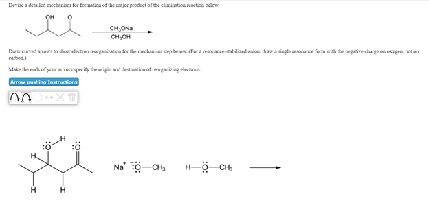 Devise a detailed mechanism for formation of the major peoduct of the elimination reaction below.
OH
CH,ONa
CH,OH
Draw curved arrows to show electron reorganization for the mechanism step below. (For a resonance-stabilized anion, draw a single resonance form with the negative charge on oxygen, not on
carbon)
Make the ends of your arrows specify the origin and destination of reorganizing electrons.
Arrow pushing Instructions
H.
Na ö-CH,
H-ö-CH,
