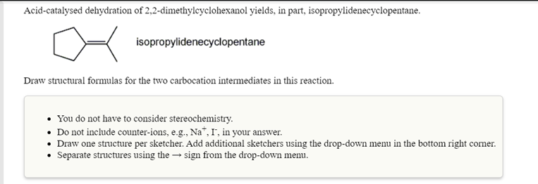 Acid-catalysed dehydration of 2,2-dimethylcyclohexanol yields, in part, isopropylidenecyclopentane.
isopropylidenecyclopentane
Draw structural formulas for the two carbocation intermediates in this reaction.
• You do not have to consider stereochemistry.
• Do not include counter-ions, e.g., Na*, 1, in your answer.
• Draw one structure per sketcher. Add additional sketchers using the drop-down menu in the bottom right corner.
• Separate structures using the → sign from the drop-down menu.
