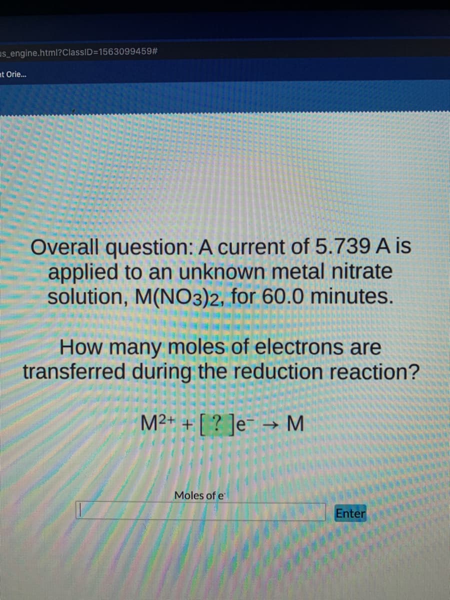 us_engine.html?ClassID=1563099459#
nt Orie...
Overall question: A current of 5.739 A is
applied to an unknown metal nitrate
solution, M(NO3)2, for 60.0 minutes.
How many moles of electrons are
transferred during the reduction reaction?
M2+ + [ ? ]e¯ → M
Moles of e
Enter

