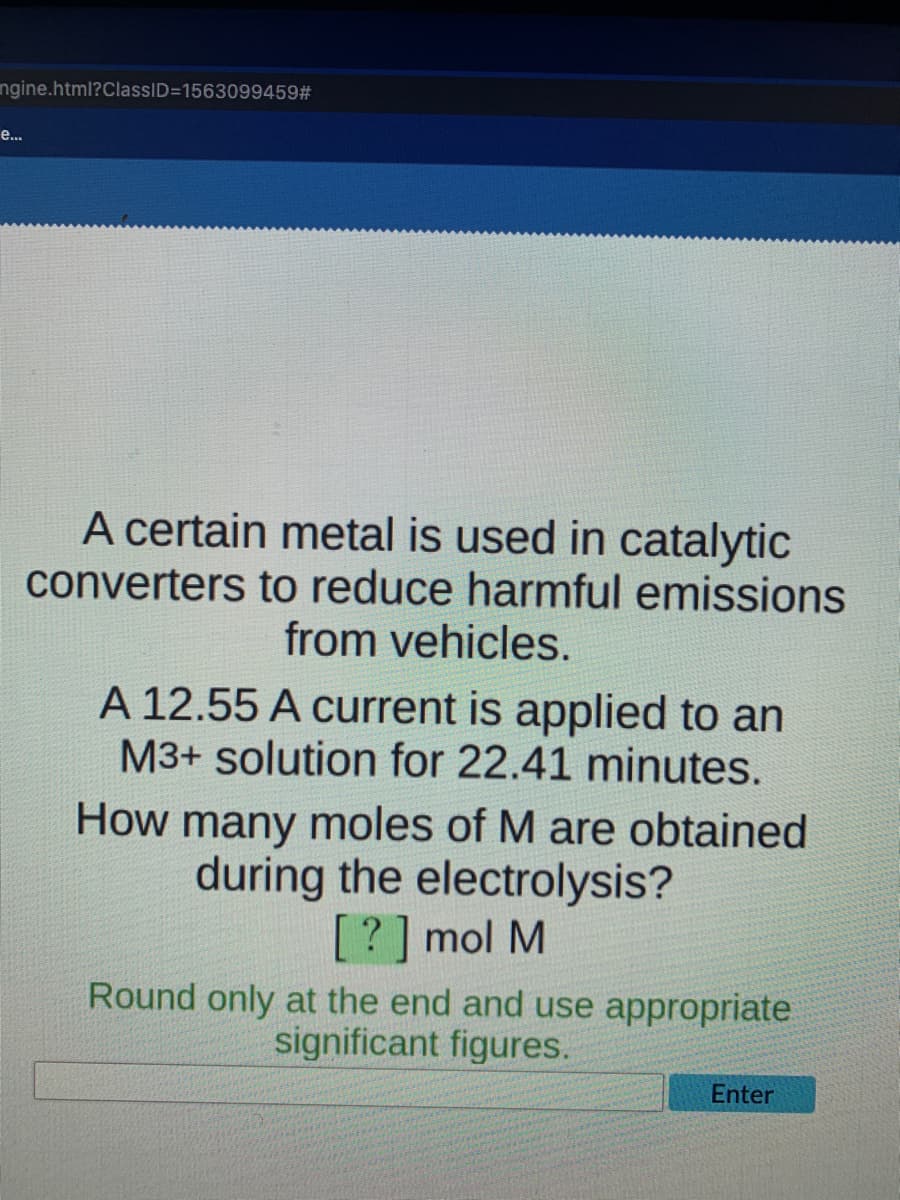 ngine.html?ClassID=1563099459#
е...
A certain metal is used in catalytic
converters to reduce harmful emissions
from vehicles.
A 12.55 A current is applied to an
M3+ solution for 22.41 minutes.
How many moles of M are obtained
during the electrolysis?
[? ] mol M
Round only at the end and use appropriate
significant figures.
Enter
