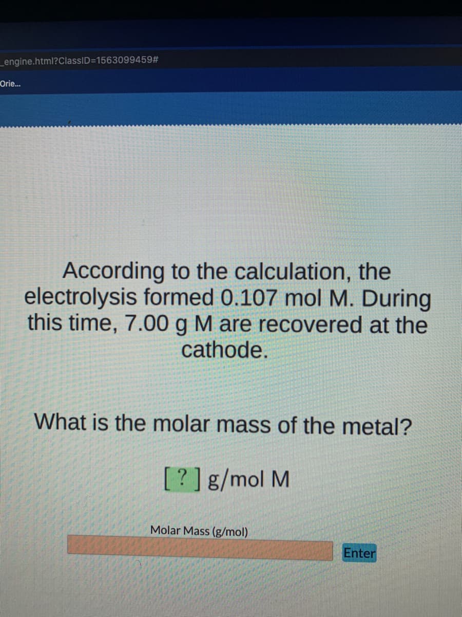 _engine.html?ClassID=1563099459#
Orie...
According to the calculation, the
electrolysis formed 0.107 mol M. During
this time, 7.00 g M are recovered at the
cathode.
What is the molar mass of the metal?
[?]g/mol M
Molar Mass (g/mol)
Enter
