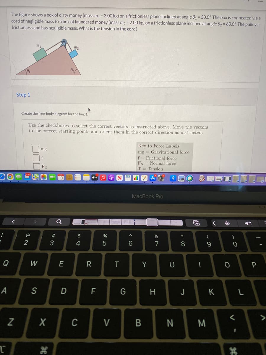 The figure shows a box of dirty money (mass m1 = 3.00 kg) on a frictionless plane inclined at angle 0, = 30.0°. The box is connected via a
cord of negligible mass to a box of laundered money (mass m2 = 2.00 kg) on a frictionless plane inclined at angle 02 = 60.0°. The pulley is
frictionless and has negligible mass. What is the tension in the cord?
Step 1
Create the free-body diagram for the box 1.
Use the checkboxes to select the correct vectors as instructed above. Move the vectors
to the correct starting points and orient them in the correct direction as instructed.
Key to Force Labels
mg = Gravitational force
f = Frictional force
FN = Normal force
T = Tension
mg
FN
10
PLI "A A O
MacBook Pro
く
く
@
#
%
&
3
4
7
8
Q
W
E
T
Y
А
D
F
G
J
K
L
<>
Z
C
V
B N
M
つ
エ
く 6
R
