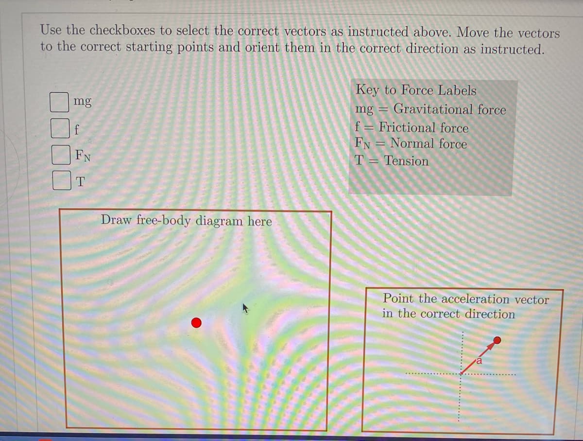 Use the checkboxes to select the correct vectors as instructed above. Move the vectors
to the correct starting points and orient them in the correct direction as instructed.
Key to Force Labels
mg
mg =
Gravitational force
f = Frictional force
FN = Normal force
T= Tension
FN
T
Draw free-body diagram here
Point the acceleration vector
in the correct direction
a.
