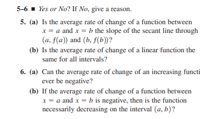 5-6 - Yes or No? If No, give a reason.
5. (a) Is the average rate of change of a function between
x = a and x = b the slope of the secant line through
(a, f(a)) and (b, f(b))?
(b) Is the average rate of change of a linear function the
same for all intervals?
6. (a) Can the average rate of change of an increasing functi
ever be negative?
(b) If the average rate of change of a function between
x = a and x = b is negative, then is the function
necessarily decreasing on the interval (a, b)?
