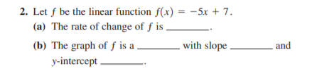 2. Let f be the linear function f(x) = -5x + 7.
(a) The rate of change of f is
(b) The graph of f is a
with slope .
and
y-intercept
