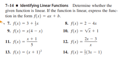 7-14 - Identifying Linear Functions Determine whether the
given function is linear. If the function is linear, express the func-
tion in the form f(x) = ax + b.
. 7. f(x) = 3 + £x
9. f(x) = x(4 – x)
8. f(x) = 2 – 4x
10. f(x) = Vã + 1
x + 1
2x – 3
11. f(х)
12. f(x)
5
13. f(x) = (x + 1)²
14. f(x) = }(3x – 1)
