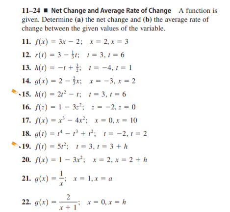 11-24 1 Net Change and Average Rate of Change A function is
given. Determine (a) the net change and (b) the average rate of
change between the given values of the variable.
11. f(x) 3 Зх —2; х— 2,х 3 3
12. r(1) = 3 – }1; 1 = 3, 1 = 6
13. h(1) = -1 + ; 1 = -4, t = 1
14. g(x) = 2 – x; x = -3, x = 2
%3D
15. h(t) = 2r² - t; t= 3, t = 6
16. f(z) = 1 – 3z²; z = -2, z = 0
17. f(x) = x³ – 4x²; x = 0, x = 10
%3D
18. g(1) = r* – 1 + r; 1 = -2, t = 2
19. f(1) = 5r²; 1 = 3, 1 = 3 + h
20. f(x) = 1 – 3x²; x = 2, x = 2 + h
21. g(x) = :
x = 1, x = a
2
-; x = 0, x = h
x +1
22. g(x)
