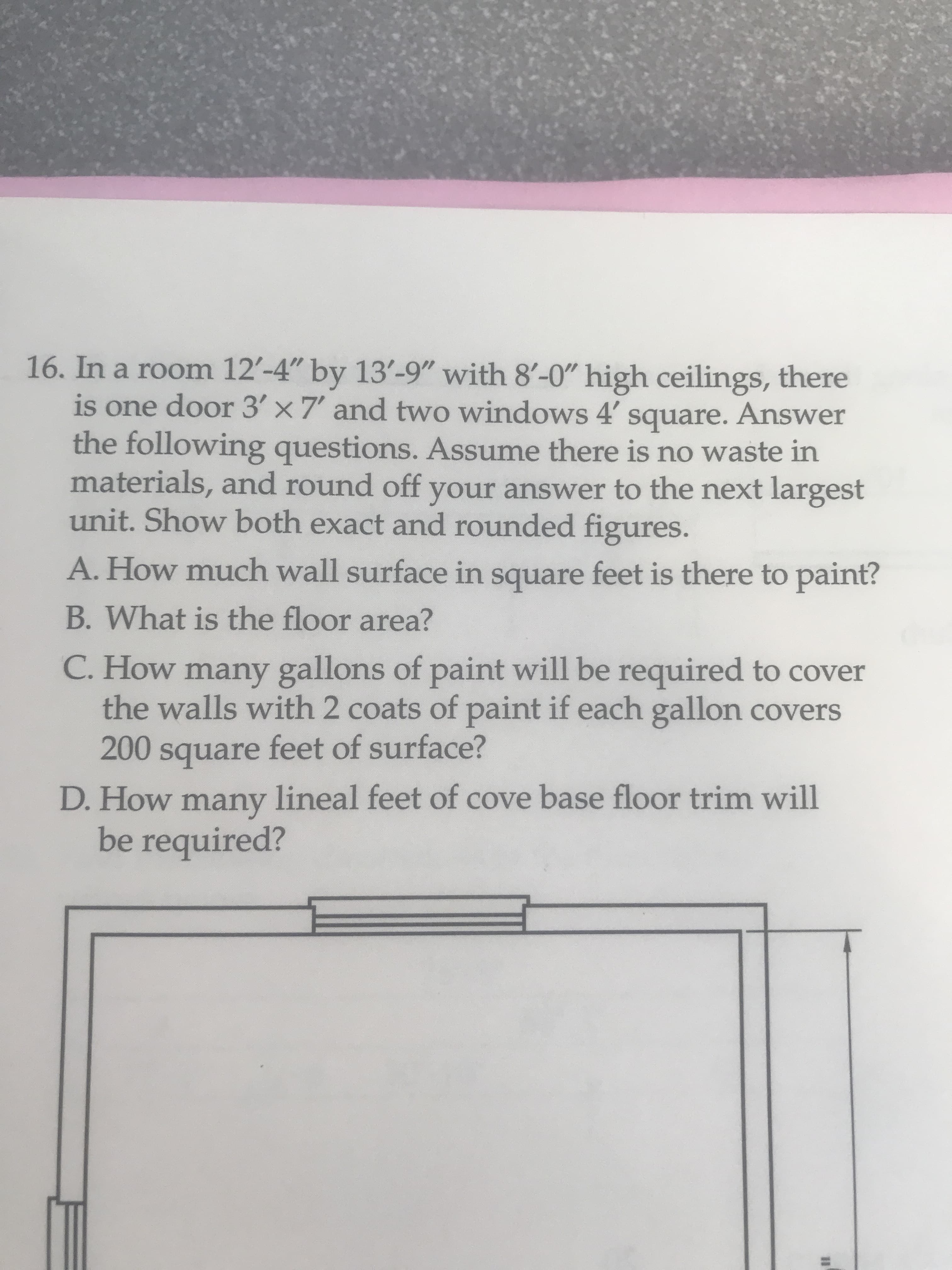 16. In a room 12'-4" by 13'-9" with 8'-0" high ceilings, there
is one door 3' x 7' and two windows 4' Answer
the following questions. Assume there is no waste in
materials, and round off your answer to the next largest
unit. Show both exact and rounded figures.
square.
A. How much wall surface in square feet is there to paint?
B. What is the floor area?
C. How many gallons of paint will be required to cover
the walls with 2 coats of paint if each gallon covers
200 square feet of surface?
D. How lineal feet of cove base floor trim will
many
be required?
%3D
