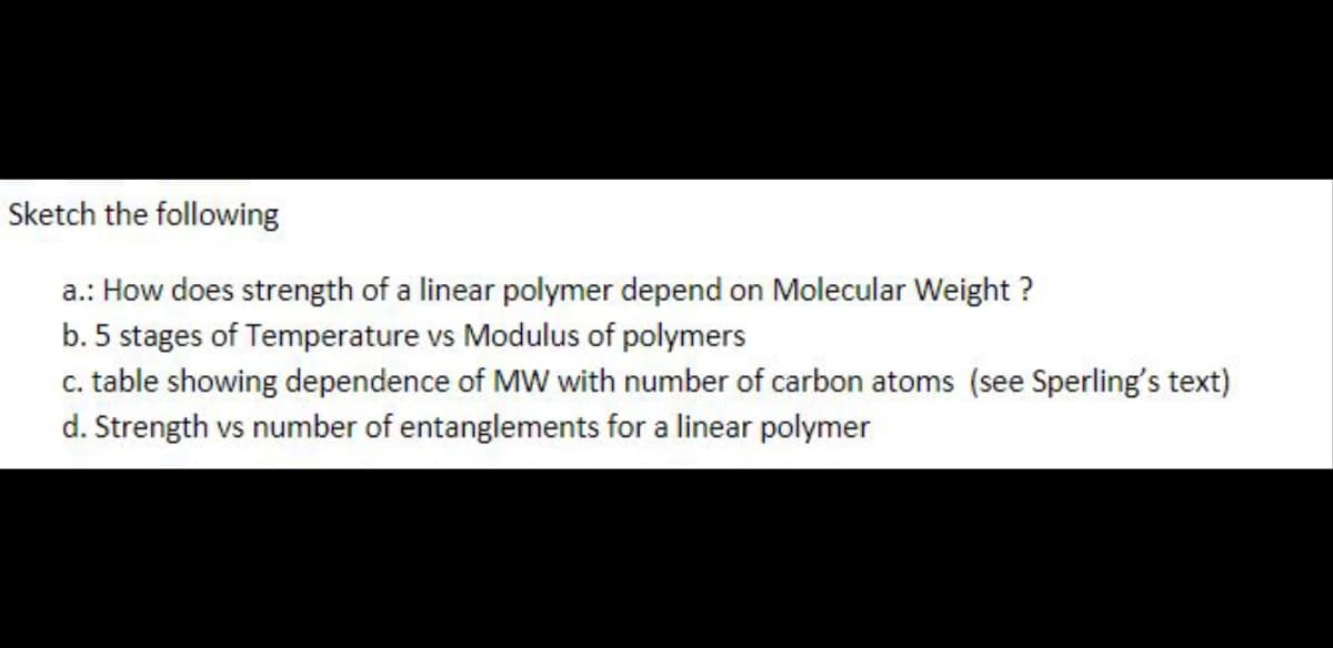 Sketch the following
a.: How does strength of a linear polymer depend on Molecular Weight ?
b. 5 stages of Temperature vs Modulus of polymers
c. table showing dependence of MW with number of carbon atoms (see Sperling's text)
d. Strength vs number of entanglements for a linear polymer
