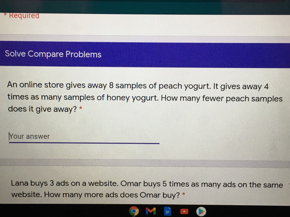 Required
Solve Compare Problems
An online store gives away 8 samples of peach yogurt. It gives away 4
times as many samples of honey yogurt. How many fewer peach samples
does it give away? *
Your answer
Lana buys 3 ads on a website. Omar buys 5 times as many ads on the same
website. How many more ads does Omar buy?
