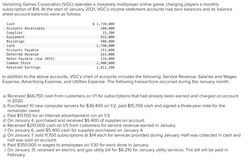 Vanishing Games Corporation (VGC) operates a massively multiplayer online game, charging players a monthly
subscription of $14. At the start of January 2021, VGC's income statement accounts had zero balances and its balance
sheet account balances were as follows:
Cash
Accounts Receivable
Supplies
Equipment
Buildings
Land
Accounts Payable
Deferred Revenue
Notes Payable (due 2025)
Common Stock
Retained Earnings
$ 1,730,000
188,000
15, 200
921,000
508,000
1,790,000
153,000
163,000
124,000
2,900,000
1,812, 200
In addition to the above accounts, VGC's chart of accounts includes the following: Service Revenue, Salaries and Wages
Expense, Advertising Expense, and Utilities Expense. The following transactions occurred during the January month:
a. Received $66,750 cash from customers on 1/1 for subscriptions that had already been earned and charged on account
in 2020.
b. Purchased 10 new computer servers for $36,400 on 1/2; paid $15,700 cash and signed a three-year note for the
remainder owed.
c. Paid $11,700 for an Internet advertisement run on 1/3.
d. On January 4, purchased and received $5,400 of supplies on account.
e. Received $210,000 cash on 1/5 from customers for service revenue earned in January.
f. On January 6, paid $5,400 cash for supplies purchased on January 4.
g. On January 7, sold 11,700 subscriptions at $14 each for services provided during January. Half was collected in cash and
half was sold on account.
h. Paid $350,000 in wages to employees on 1/30 for work done in January.
i. On January 31, received an electric and gas utility bill for $6,210 for January utility services. The bill will be paid in
February.
