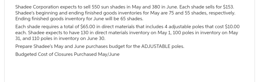 Shadee Corporation expects to sell 550 sun shades in May and 380 in June. Each shade sells for $153.
Shadee's beginning and ending finished goods inventories for May are 75 and 55 shades, respectively.
Ending finished goods inventory for June will be 65 shades.
Each shade requires a total of $65.00 in direct materials that includes 4 adjustable poles that cost $10.00
each. Shadee expects to have 130 in direct materials inventory on May 1, 100 poles in inventory on May
31, and 110 poles in inventory on June 30.
Prepare Shadee's May and June purchases budget for the ADJUSTABLE poles.
Budgeted Cost of Closures Purchased May/June