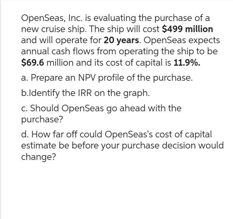 OpenSeas, Inc. is evaluating the purchase of a
new cruise ship. The ship will cost $499 million
and will operate for 20 years. OpenSeas expects
annual cash flows from operating the ship to be
$69.6 million and its cost of capital is 11.9%.
a. Prepare an NPV profile of the purchase.
b.Identify the IRR on the graph.
c. Should OpenSeas go ahead with the
purchase?
d. How far off could OpenSeas's cost of capital
estimate be before your purchase decision would
change?