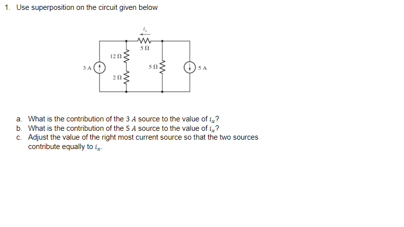 1. Use superposition on the circuit given below
50
12 1
3 A
50
5 A
a. What is the contribution of the 3 A source to the value of i?
b. What is the contribution of the 5 A source to the value of i?
c. Adjust the value of the right most current source so that the two sources
contribute equally to i.
