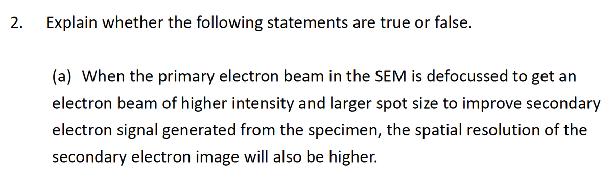 2.
Explain whether the following statements are true or false.
(a) When the primary electron beam in the SEM is defocussed to get an
electron beam of higher intensity and larger spot size to improve secondary
electron signal generated from the specimen, the spatial resolution of the
secondary electron image will also be higher.
