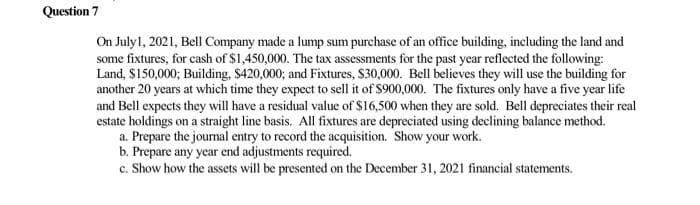 Question 7
On July1, 2021, Bell Company made a lump sum purchase of an office building, including the land and
some fixtures, for cash of $1,450,000. The tax assessments for the past year reflected the following:
Land, $150,000; Building, $420,000; and Fixtures, S30,000. Bell believes they will use the building for
another 20 years at which time they expect to sell it of S900,000. The fixtures only have a five year life
and Bell expects they will have a residual value of $16,500 when they are sold. Bell depreciates their real
estate holdings on a straight line basis. All fixtures are depreciated using declining balance method.
a. Prepare the journal entry to record the acquisition. Show your work.
b. Prepare any year end adjustments required.
c. Show how the assets will be presented on the December 31, 2021 financial statements.
