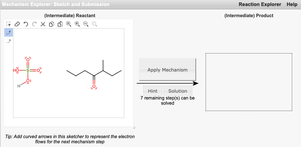 Mechanism Explorer: Sketch and Submission
Reaction Explorer Help
(Intermediate) Reactant
(Intermediate) Product
Apply Mechanism
Hint
Solution
7 remaining step(s) can be
solved
Tip: Add curved arrows in this sketcher to represent the electron
flows for the next mechanism step
