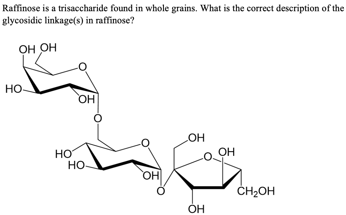 Raffinose is a trisaccharide found in whole grains. What is the correct description of the
glycosidic linkage(s) in raffinose?
ОН ОН
НО-
НО
ОН
НО-
`ОН
ОН
ОН
ОН
CH2OH