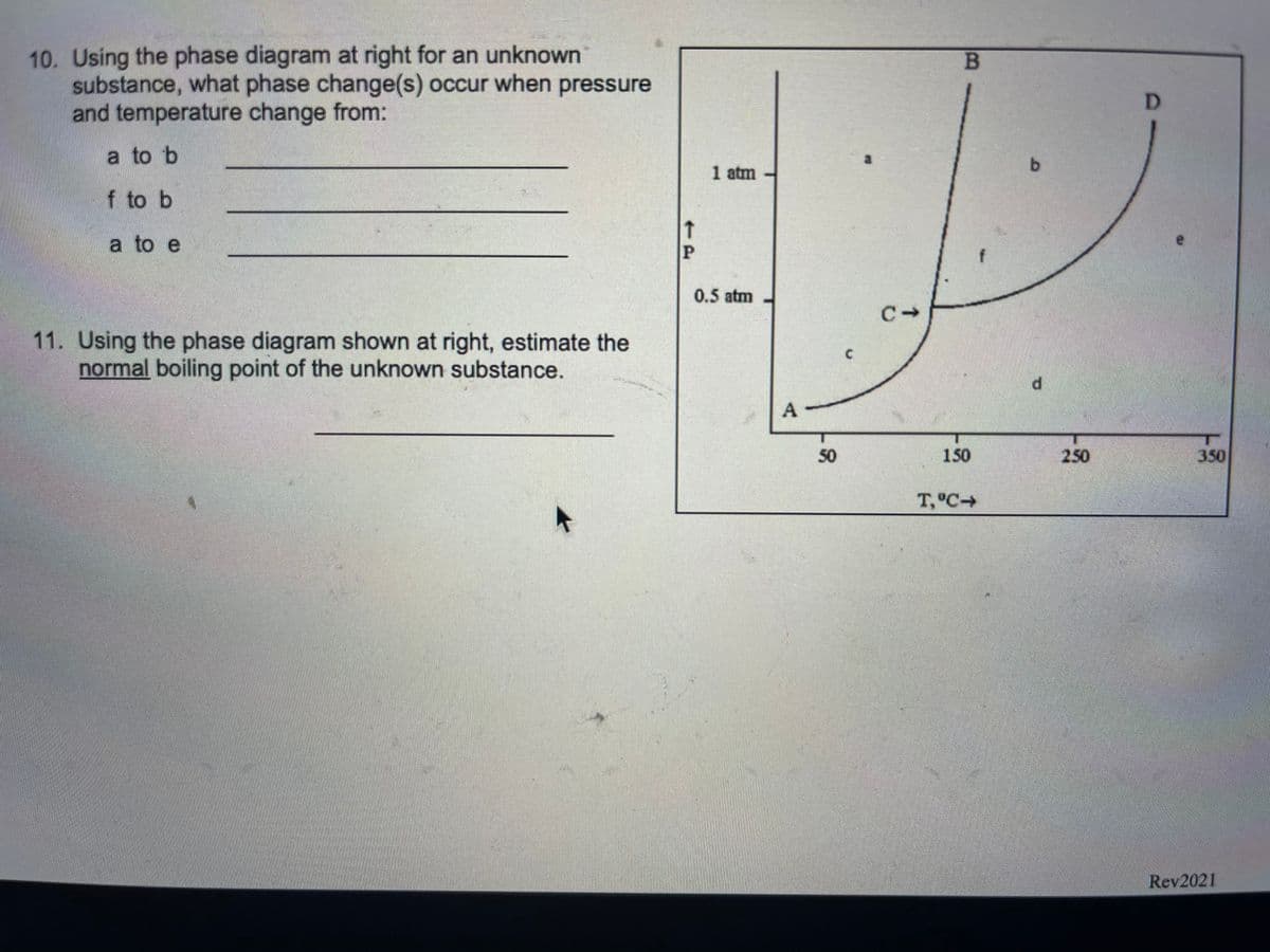 10. Using the phase diagram at right for an unknown
substance, what phase change(s) occur when pressure
and temperature change from:
B.
a to b
b.
1 atm
f to b
a to e
P
0.5 atm
11. Using the phase diagram shown at right, estimate the
normal boiling point of the unknown substance.
A
50
150
250
350
T,°C+
Rev2021
