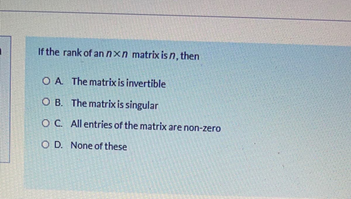 If the rank of an nxn matrix is n, then
OA The matrix is invertible
O B. The matrix is singular
O C. All entries of the matrix are non-zero
O D. None of these
