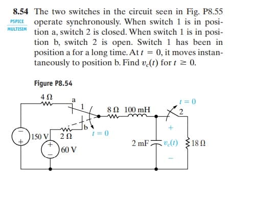 8.54 The two switches in the circuit seen in Fig. P8.55
PSPICE operate synchronously. When switch 1 is in posi-
tion
MULTISIM
a, switch 2 is closed. When switch 1 is in posi-
tion b, switch 2 is open. Switch 1 has been in
position a for a long time. At t = 0, it moves instan-
taneously to position b. Find v.(t) for t > 0.
Figure P8.54
a
= 0
8Ω 100 mH
mi
20
t = 0
150 V
2 mF:
v(t) 3180
60 V
