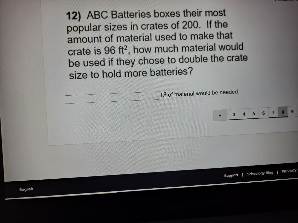 12) ABC Batteries boxes their most
popular sizes in crates of 200. If the
amount of material used to make that
crate is 96 ft?, how much material would
be used if they chose to double the crate
size to hold more batteries?
ft2 of material would be needed.
4
6.
7
9
Support | Schoology Blog | PRIVACY I
English
