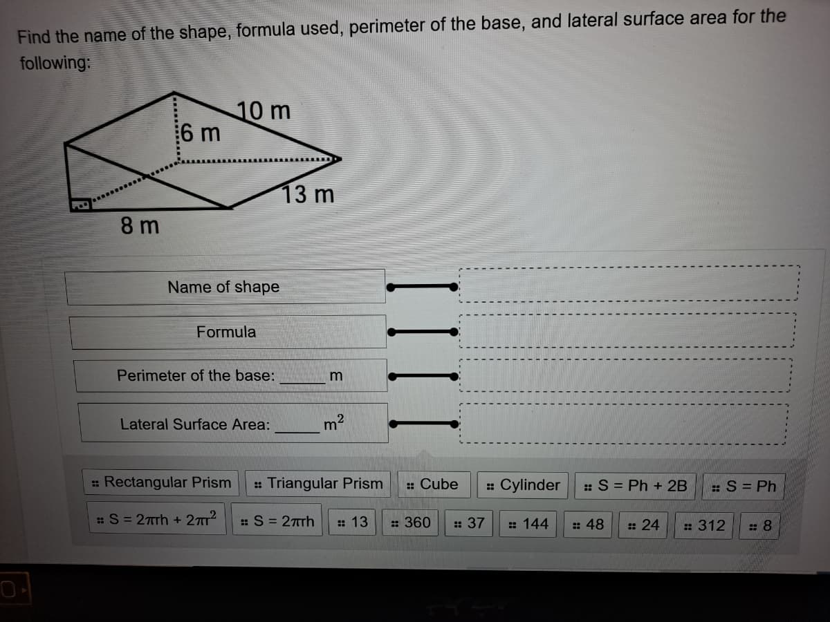 Find the name of the shape, formula used, perimeter of the base, and lateral surface area for the
following:
10 m
6 m
13 m
8 m
Name of shape
Formula
Perimeter of the base:
Lateral Surface Area:
m2
: Rectangular Prism
: Triangular Prism
:: Cube
: Cylinder
::S = Ph +2B
:S = Ph
:S = 27rh + 27T?
: S = 27rh
: 13
: 360
: 37
: 144
: 48
: 24
: 312
