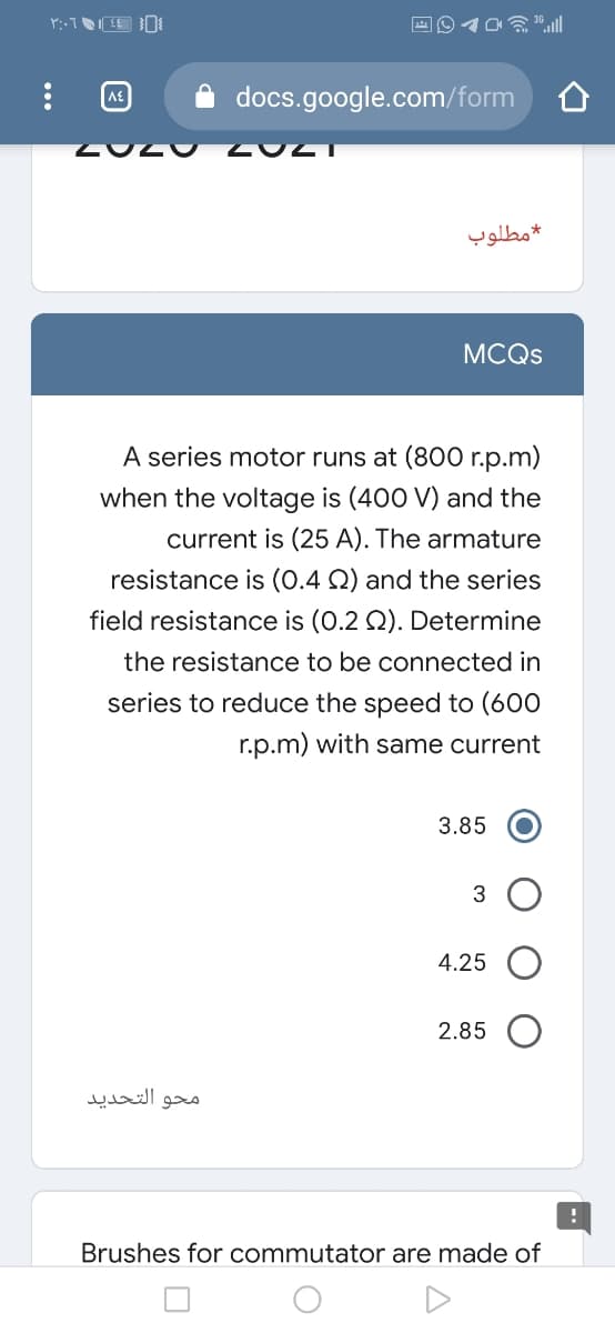 docs.google.com/form
مطلوب
MCQS
A series motor runs at (800 r.p.m)
when the voltage is (400 V) and the
current is (25 A). The armature
resistance is (0.4 Q) and the series
field resistance is (0.2 Q). Determine
the resistance to be connected in
series to reduce the speed to (600
r.p.m) with same current
3.85
3
4.25
2.85
محو التحدید
Brushes for commutator are made of
