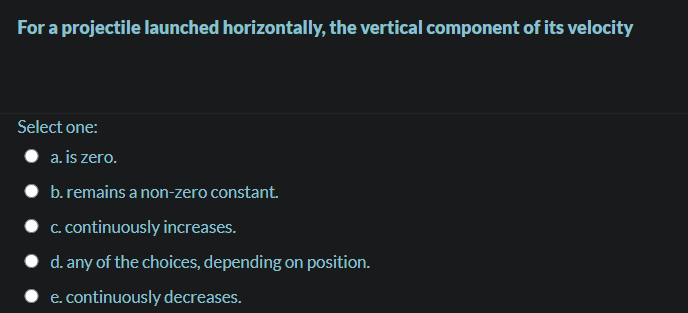 For a projectile launched horizontally, the vertical component of its velocity
Select one:
a. is zero.
• b. remains a non-zero constant.
C. continuously increases.
d. any of the choices, depending on position.
e. continuously decreases.

