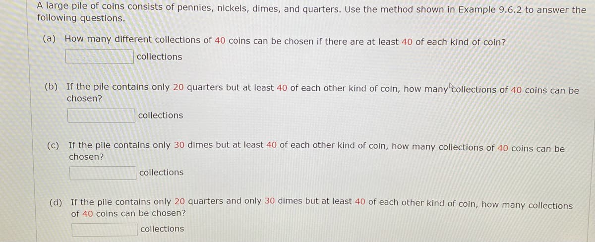 A large pile of coins consists of pennies, nickels, dimes, and quarters. Use the method shown in Example 9.6.2 to answer the
following questions.
(a) How many different collections of 40 coins can be chosen if there are at least 40 of each kind of coin?
collections
(b) If the pile contains only 20 quarters but at least 40 of each other kind of coin, how many collections of 40 coins can be
chosen?
collections
(c) If the pile contains only 30 dimes but at least 40 of each other kind of coin, how many collections of 40 coins can be
chosen?
collections
(d) If the pile contains only 20 quarters and only 30 dimes but at least 40 of each other kind of coin, how many collections
of 40 coins can be chosen?
collections
