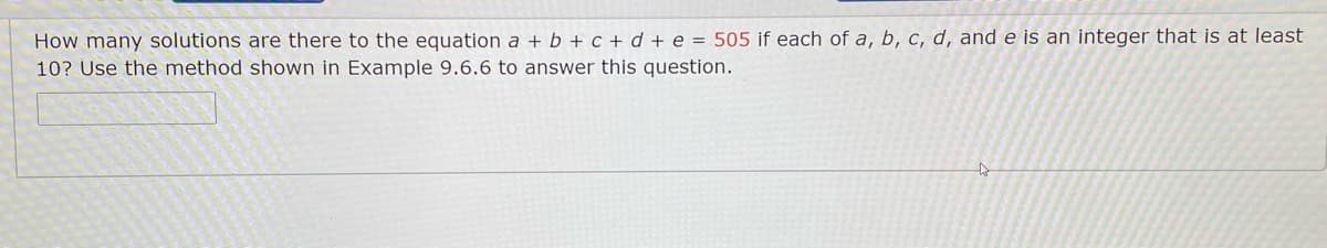 How many solutions are there to the equation a + b + c + d + e = 505 if each of a, b, c, d, and e is an integer that is at least
10? Use the method shown in Example 9.6.6 to answer this question.
