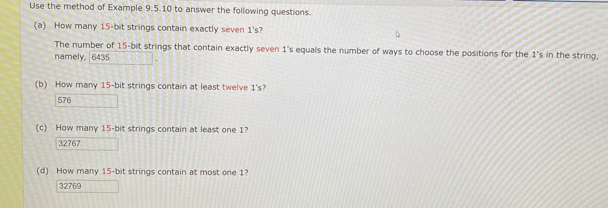 Use the method of Example 9.5.10 to answer the following questions.
(a) How many 15-bit strings contain exactly seven 1's?
The number of 15-bit strings that contain exactly seven 1's equals the number of ways to choose the positions for the l's in the string,
namely, 6435
(b) How many 15-bit strings contain at least twelve 1's?
576
(c) How many 15-bit strings contain at least one 1?
32767
(d) How many 15-bit strings contain at most one 1?
32769
